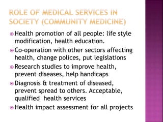  Health promotion of all people: life style
modification, health education.
 Co-operation with other sectors affecting
health, change polices, put legislations
 Research studies to improve health,
prevent diseases, help handicaps
 Diagnosis & treatment of diseased,
prevent spread to others. Acceptable,
qualified health services
 Health impact assessment for all projects
 