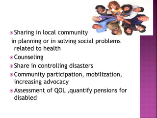  Sharing in local community
in planning or in solving social problems
related to health
 Counseling
 Share in controlling disasters
 Community participation, mobilization,
increasing advocacy
 Assessment of QOL ,quantify pensions for
disabled
 