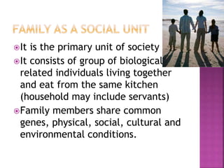 It is the primary unit of society
It consists of group of biologically
related individuals living together
and eat from the same kitchen
(household may include servants)
Family members share common
genes, physical, social, cultural and
environmental conditions.
 