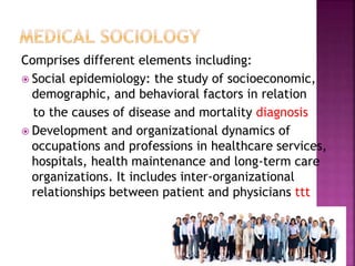 Comprises different elements including:
 Social epidemiology: the study of socioeconomic,
demographic, and behavioral factors in relation
to the causes of disease and mortality diagnosis
 Development and organizational dynamics of
occupations and professions in healthcare services,
hospitals, health maintenance and long-term care
organizations. It includes inter-organizational
relationships between patient and physicians ttt
 