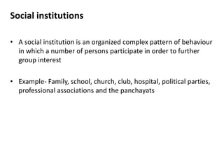 Social institutions
• A social institution is an organized complex pattern of behaviour
in which a number of persons participate in order to further
group interest
• Example- Family, school, church, club, hospital, political parties,
professional associations and the panchayats
 