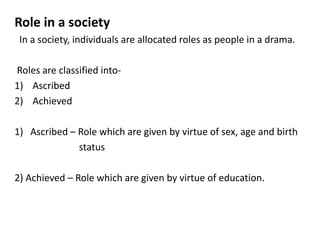 Role in a society
In a society, individuals are allocated roles as people in a drama.
Roles are classified into-
1) Ascribed
2) Achieved
1) Ascribed – Role which are given by virtue of sex, age and birth
status
2) Achieved – Role which are given by virtue of education.
 