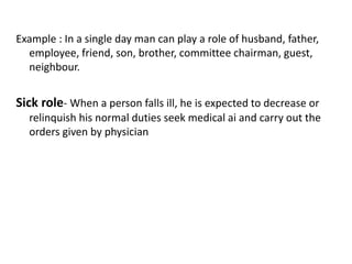 Example : In a single day man can play a role of husband, father,
employee, friend, son, brother, committee chairman, guest,
neighbour.
Sick role- When a person falls ill, he is expected to decrease or
relinquish his normal duties seek medical ai and carry out the
orders given by physician
 