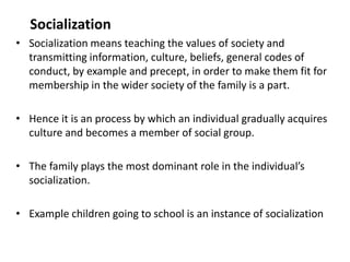 Socialization
• Socialization means teaching the values of society and
transmitting information, culture, beliefs, general codes of
conduct, by example and precept, in order to make them fit for
membership in the wider society of the family is a part.
• Hence it is an process by which an individual gradually acquires
culture and becomes a member of social group.
• The family plays the most dominant role in the individual’s
socialization.
• Example children going to school is an instance of socialization
 