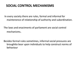 SOCIAL CONTROL MECHANISMS
In every society there are rules, formal and informal for
maintenence of relationship of authority and subordination.
The laws and enactments of parliament are social control
mechanisms.
Besides formal rules sometimes, informal social pressures are
broughtto bear upon individuals to help construct norms of
behaviour
 