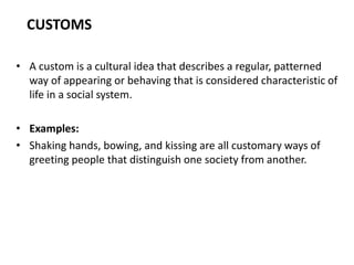CUSTOMS
• A custom is a cultural idea that describes a regular, patterned
way of appearing or behaving that is considered characteristic of
life in a social system.
• Examples:
• Shaking hands, bowing, and kissing are all customary ways of
greeting people that distinguish one society from another.
 