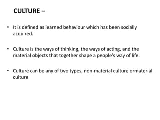 CULTURE –
• It is defined as learned behaviour which has been socially
acquired.
• Culture is the ways of thinking, the ways of acting, and the
material objects that together shape a people's way of life.
• Culture can be any of two types, non-material culture ormaterial
culture
 