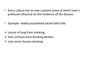 • Every culture has its own customs some of which have a
profound influence on the incidence of the disease.
• Example- widely proclaimed social habits like
 cancer of lung from smoking,
 liver cirrhosis from drinking alcohol ,
 oral cancer by pan chewing
 