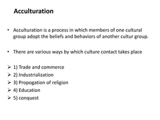 Acculturation
• Acculturation is a process in which members of one cultural
group adopt the beliefs and behaviors of another cultur group.
• There are various ways by which culture contact takes place
 1) Trade and commerce
 2) Industrialization
 3) Propogation of religion
 4) Education
 5) conquest
 