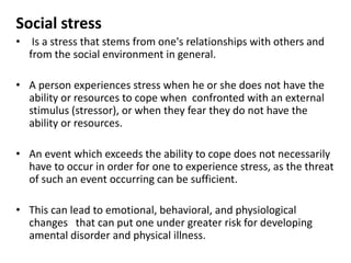 Social stress
• Is a stress that stems from one's relationships with others and
from the social environment in general.
• A person experiences stress when he or she does not have the
ability or resources to cope when confronted with an external
stimulus (stressor), or when they fear they do not have the
ability or resources.
• An event which exceeds the ability to cope does not necessarily
have to occur in order for one to experience stress, as the threat
of such an event occurring can be sufficient.
• This can lead to emotional, behavioral, and physiological
changes that can put one under greater risk for developing
amental disorder and physical illness.
 