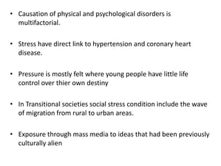• Causation of physical and psychological disorders is
multifactorial.
• Stress have direct link to hypertension and coronary heart
disease.
• Pressure is mostly felt where young people have little life
control over thier own destiny
• In Transitional societies social stress condition include the wave
of migration from rural to urban areas.
• Exposure through mass media to ideas that had been previously
culturally alien
 