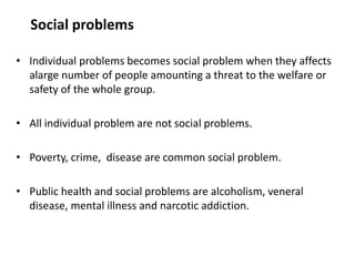 Social problems
• Individual problems becomes social problem when they affects
alarge number of people amounting a threat to the welfare or
safety of the whole group.
• All individual problem are not social problems.
• Poverty, crime, disease are common social problem.
• Public health and social problems are alcoholism, veneral
disease, mental illness and narcotic addiction.
 