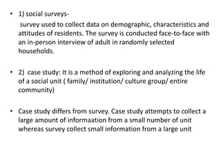 • 1) social surveys-
survey used to collect data on demographic, characteristics and
attitudes of residents. The survey is conducted face-to-face with
an in-person interview of adult in randomly selected
households.
• 2) case study: It is a method of exploring and analyzing the life
of a social unit ( family/ institution/ culture group/ entire
community)
• Case study differs from survey. Case study attempts to collect a
large amount of informaation from a small number of unit
whereas survey collect small information from a large unit
 