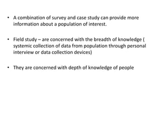 • A combination of survey and case study can provide more
information about a population of interest.
• Field study – are concerned with the breadth of knowledge (
systemic collection of data from population through personal
interview or data collection devices)
• They are concerned with depth of knowledge of people
 