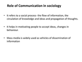 Role of Communication in sociology
• It refers to a social process- the flow of information, the
circulation of knowledge and ideas and propagation of thoughts.
• It helps in motivating people to accept ideas, changes in
behaviour.
• Mass media is widely used as vehicles of dissemination of
information
 
