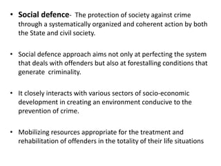 • Social defence- The protection of society against crime
through a systematically organized and coherent action by both
the State and civil society.
• Social defence approach aims not only at perfecting the system
that deals with offenders but also at forestalling conditions that
generate criminality.
• It closely interacts with various sectors of socio-economic
development in creating an environment conducive to the
prevention of crime.
• Mobilizing resources appropriate for the treatment and
rehabilitation of offenders in the totality of their life situations
 