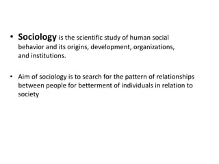 • Sociology is the scientific study of human social
behavior and its origins, development, organizations,
and institutions.
• Aim of sociology is to search for the pattern of relationships
between people for betterment of individuals in relation to
society
 
