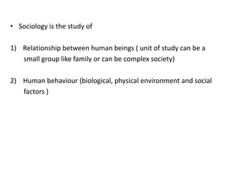 • Sociology is the study of
1) Relationship between human beings ( unit of study can be a
small group like family or can be complex society)
2) Human behaviour (biological, physical environment and social
factors )
 
