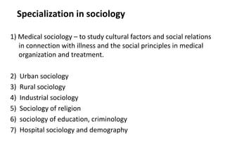 Specialization in sociology
1) Medical sociology – to study cultural factors and social relations
in connection with illness and the social principles in medical
organization and treatment.
2) Urban sociology
3) Rural sociology
4) Industrial sociology
5) Sociology of religion
6) sociology of education, criminology
7) Hospital sociology and demography
 