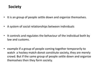 Society
• It is an group of people settle down and organize themselves.
• A system of social relationships between individuals
• It controls and regulates the behaviour of the individual both by
law and customs.
• example if a group of people coming together temporarily to
watch a hockey match donot constitute society, they are merely
crowd. But if the same group of people settle down and organize
themselves then they form society.
 