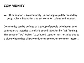 COMMUNITY
W.H.O defination - A community is a social group determined by
geographical boundries and /or common values and interest.
Community can be defined as a group of people who have some
common characteristics and are bound together by “WE” feeling.
This sense of ‘we’ feeling (i.e., shared togetherness) may be due to
a place where they all stay or due to some other common interest.
 