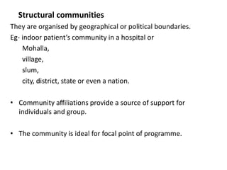 Structural communities
They are organised by geographical or political boundaries.
Eg- indoor patient’s community in a hospital or
Mohalla,
village,
slum,
city, district, state or even a nation.
• Community affiliations provide a source of support for
individuals and group.
• The community is ideal for focal point of programme.
 