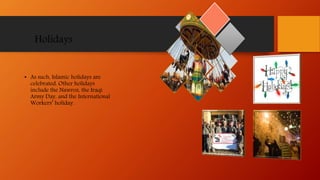 Holidays
• As such, Islamic holidays are
celebrated. Other holidays
include the Nawroz, the Iraqi
Army Day, and the International
Workers’ holiday.
 