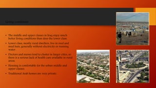 Living conditions
• The middle and upper classes in Iraq enjoy much
better living conditions than does the lower class.
• Lower class, mostly rural dwellers, live in reed and
mud huts, generally without electricity or running
water.
• Doctors and nurses tend to cluster in larger cities, so
there is a serious lack of health care available in rural
areas.
• Housing is comfortable for the urban middle and
upper classes.
• Traditional Arab homes are very private.
 