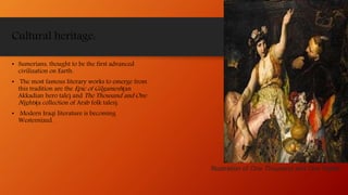 Cultural heritage:
• Sumerians, thought to be the first advanced
civilization on Earth.
• The most famous literary works to emerge from
this tradition are the Epic of Gilgamesh(an
Akkadian hero tale) and The Thousand and One
Nights(a collection of Arab folk tales).
• Modern Iraqi literature is becoming
Westernized.
Illustration of One Thousand and One Nights
 