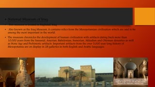 • National Museum of Iraq:
• This museum is located in Baghdad, Iraq.
• Also known as the Iraq Museum, it contains relics from the Mesopotamian civilization which are said to be
among the most important in the world.
• The museum chronicles the development of human civilization with artifacts dating back more than
10,000 years from the Sassanid, Assyrian, Babylonian, Sumerian, Akkadian and Ottoman dynasties as well
as Stone Age and Prehistoric artifacts. Important artifacts from the over 5,000 year long history of
Mesopotamia are on display in 28 galleries in both English and Arabic languages.
"Winged human-headed bull"Assyrian Period,
reign of Sargon II (721-705 BC) Khorsabad,
ancient Dur Sharrukin, Assyria, Iraq
 