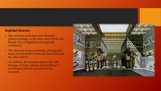 Baghdad Museum:
• This museum is located near Shuhada
(Martyrs) Bridge at the area where in the old
Round City of Baghdad was originally
established.
• The museum houses paintings, photographs,
maps and illustrative materials that showcase
the city's history.
• In addition, the museum depicts the folk
heritage of Iraqi customs and traditions. A
multilingual library is located in the
museum.
 
