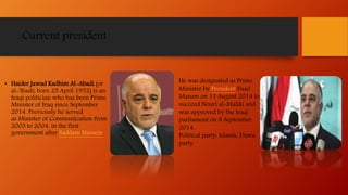 Current president
• Haider Jawad Kadhim Al-Abadi (or
al-'Ibadi; born 25 April 1952) is an
Iraqi politician who has been Prime
Minister of Iraq since September
2014. Previously he served
as Minister of Communication from
2003 to 2004, in the first
government after Saddam Hussein.
.
He was designated as Prime
Minister by President Fuad
Masum on 11 August 2014 to
succeed Nouri al-Maliki and
was approved by the Iraqi
parliament on 8 September
2014.
Political party: Islamic Dawa
party
 