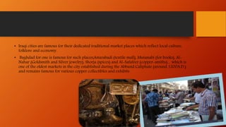 • Iraqi cities are famous for their dedicated traditional market places which reflect local culture,
folklore and economy.
• Baghdad for one is famous for such places;Astarabadi (textile mall), Mutanabi (for books), Al-
Nahar (Goldsmith and Silver jewelry), Shorja (spices) and Al-Safafeer (copper-smiths) , which is
one of the oldest markets in the city established during the Abbasid Caliphate (around 1200A.D.)
and remains famous for various copper collectibles and exhibits
 