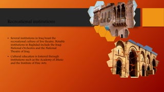Recreational institutions
• Several institutions in Iraq boast the
recreational culture of live theatre. Notable
institutions in Baghdad include the Iraqi
National Orchestra and the National
Theatre of Iraq.
• Cultural education is fostered through
institutions such as the Academy of Music
and the Institute of Fine Arts.
 