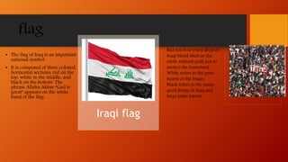 flag
• The flag of Iraq is an important
national symbol.
• It is composed of three colored,
horizontal sections: red on the
top, white in the middle, and
black on the bottom. The
phrase Allahu Akbar “God is
great” appears on the white
band of the flag.
Iraqi flag
Red refers to every drop of
Iraqi blood shed on the
earth without guilt just to
protect the homeland.
White refers to the pure
hearts of the Iraqis.
Black refers to the many
good things in Iraq and
large palm forests.
 
