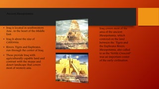 Ancient Mesopotamia
• Iraq is located in southwestern
Asia , in the heart of the Middle
East.
• Iraq Is about the size of
California.
• Rivers, Tigris and Euphrates,
run through the center of Iraq.
• These provide Iraq with
agriculturally capable land and
contrast with the steppe and
desert landscape that covers
most of western asia.
Iraq covers most of the
area of the ancient
Mesopotamia, which
centered on the land
between the Tigris and
the Euphrates Rivers.
Mesopotamia, also called
to as the “fertile Crescent”
was an important center
of the early civilization.
 