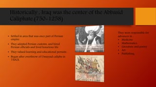 Historically , Iraq was the center of the Abbasid
Caliphate.(750-1258)
• Settled in area that was once part of Persian
empire.
• They adopted Persian customs, and hired
Persian officials and lived luxurious life.
• They valued learning and educational persuits.
• Began after overthrow of Umayyad caliphs in
750CE.
They were responsible for
advances in :
• Medicine
• Mathematics
• Literature and poetry
• Art
• Publishing
 