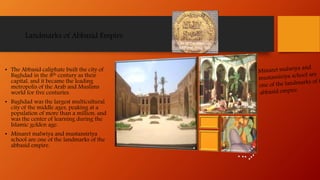 Landmarks of Abbasid Empire
• The Abbasid caliphate built the city of
Baghdad in the 8th century as their
capital, and it became the leading
metropolis of the Arab and Muslims
world for five centuries.
• Baghdad was the largest multicultural
city of the middle ages, peaking at a
population of more than a million, and
was the center of learning during the
Islamic golden age.
• Minaret malwiya and mustansiriya
school are one of the landmarks of the
abbasid empire.
 