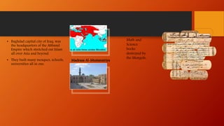 • Baghdad capital city of Iraq, was
the headquarters of the Abbasid
Empire which stretched out Islam
all over Asia and beyond.
• They built many mosques, schools,
universities all in one.
Math and
Science
books
destroyed by
the Mongols,
Madrasa Al-Mustansiriya
 