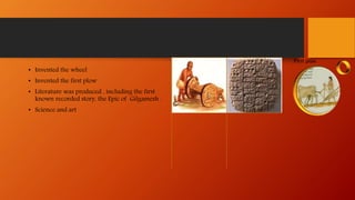 • Invented the wheel
• Invented the first plow
• Literature was produced , including the first
known recorded story, the Epic of Gilgamesh .
• Science and art
 