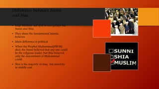Difference between Sunni
and Shia
• Iraqi Muslims are split in two groups the
Sunni and Shia.
• They share the fundamental Islamic
believes.
• Main difference is political.
• When the Prophet Muhammad(PBUH)
died, the Sunni believed that any one could
be the religious leader, but Shia believed
only the descendants of Muhammad
could.
• Shia is the majority in Iraq , but minority
in middle east.
 