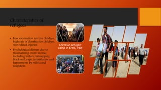 Characteristics of
refugees
• Low vaccination rate for children,
high rate of diarrhea for children,
war related injuries.
• Psychological distress due to
traumatizing events in Iraq
including torture, kidnapping,
blackmail, rape, intimidation and
harassments by militia and
neighbors.
Christian refugee
camp in Erbil, Iraq
 