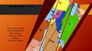 Geography of Iraq
Iraq in the middle
east, bordered by
Iran, Jordan ,
Kuwait , Saudi
Arabia ,
Syria and Turkey.
 