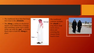 • The traditional dress that that Iraqi
men wear is the dishdasha .
• The shmag , a white or checkered
square scarf folded into a triangle
and sometimes worn over a small
white cap with the agal , a circular
black rope to hold the Shmag in
place.
The traditional
costume includes
the abayah , a
long black cloak
worn over a
dress and
covering the
wearer form
head to foot.
 