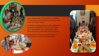 • Most Iraqis hosts feel that they are failing
in their role as hosts if their guests have not
tried all of their dishes.
• A tradition within Islam actually stipulates
someone is allowed to stay in your home
for 3 days before you can question why
they are staying and when they will leave.
• Invitations to a home must be seen as a
great honor and never turned down.
 