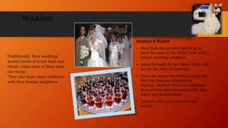 Wedding
Mashaya & Sharbet
• Men from the groom’s family go to
meet the men on the bride’s side with a
formal marriage proposal.
• Asked formally by her father if she will
accept the offer of marriage.
• Once she agrees the Fatiha is read and
then the families celebrate by
sharing ‘sharbet’ which is a delicious
fruit coridal often flavoured with rose
water and pomegranate.
• Turkish coffee and dessert is also
served.
Traditionally, their weddings
would consist of seven steps and
rituals, today some of these steps
can merge.
They also share many traditions
with their Iranian neighbors.
 