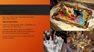 • She agrees then goes to another room to
change into a dress that her mother-in-law
has bought her.
• They are seated at the elaborately decorated
table ‘Mez al Sayed’.
Mez al Sayed Items
• A mirror is facing them with a candelabra on
either side; the Holy Book;
• A basket of decorated eggs and a basket of
decorated almonds, walnuts and hazelnuts in
the shell; pomegranates & red apples;
• A bowl of gold coins and a treasure box with
pearls & crystals.
 