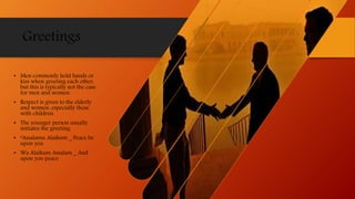 Greetings
• Men commonly hold hands or
kiss when greeting each other,
but this is typically not the case
for men and women.
• Respect is given to the elderly
and women, especially those
with children.
• The younger person usually
initiates the greeting.
• “Assalamu Alaikum _ Peace be
upon you
• Wa Alaikum Assalam _ And
upon you peace
 