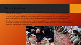 Funeral traditions
• After special prayers for the deceased in the hall, the whole community gathers men on one side and
women on the other side.
• A pot luck will be provided by the relatives and friends of the deceased for all who attended the funeral.
• Special ceremonies are held on two occasions the seventh and fortieth day of the deceased loved one.
• The first seven days are very intense, the whole community offer their condolences to the relatives of the
deceased. The family and relatives of the deceased prepare food for all visitors. Closest relatives and friends
visit often until forty days and even longer
 