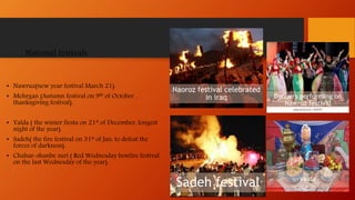 National festivals
• Nawruz(new year festival March 21).
• Mehrgan (Autumn festival on 9th of October ,
thanksgiving festival).
• Yalda ( the winter fiesta on 21st of December, longest
night of the year).
• Sadeh( the fire festival on 31st of Jan, to defeat the
forces of darkness).
• Chahar-shanbe suri ( Red Wednesday bonfire festival
on the last Wednesday of the year).
Dancers performing on
Nawruz festival
yalda
Naoroz festival celebrated
in iraq
Sadeh festival
 